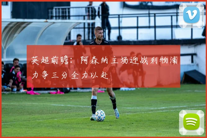 英超前瞻：阿森纳主场迎战利物浦力争三分全力以赴