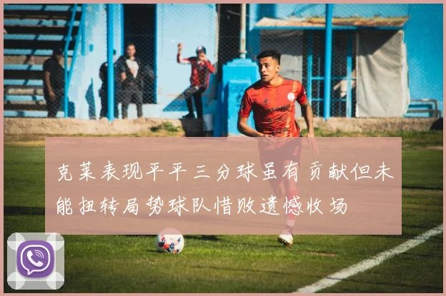 克莱表现平平三分球虽有贡献但未能扭转局势球队惜败遗憾收场