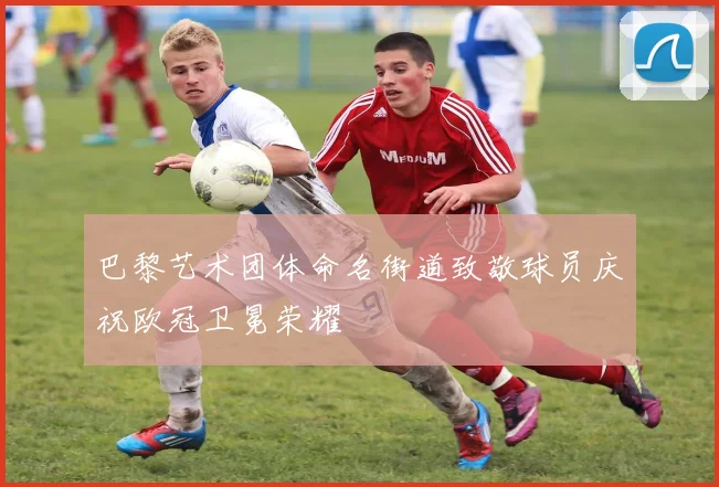 巴黎艺术团体命名街道致敬球员庆祝欧冠卫冕荣耀