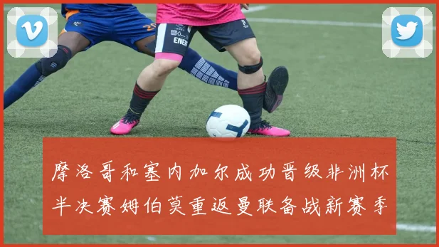 摩洛哥和塞内加尔成功晋级非洲杯半决赛姆伯莫重返曼联备战新赛季