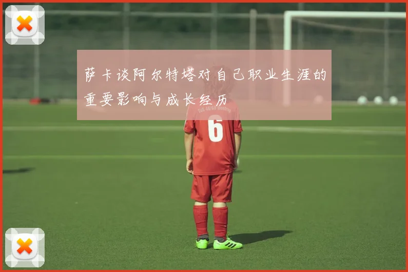 萨卡谈阿尔特塔对自己职业生涯的重要影响与成长经历