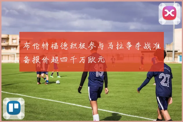 布伦特福德积极参与马拉争夺战准备报价超四千万欧元