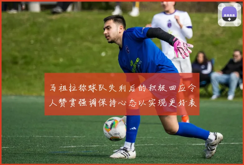 马祖拉称球队失利后的积极回应令人赞赏强调保持心态以实现更好表现