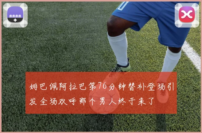 姆巴佩阿拉巴第76分钟替补登场引发全场欢呼那个男人终于来了