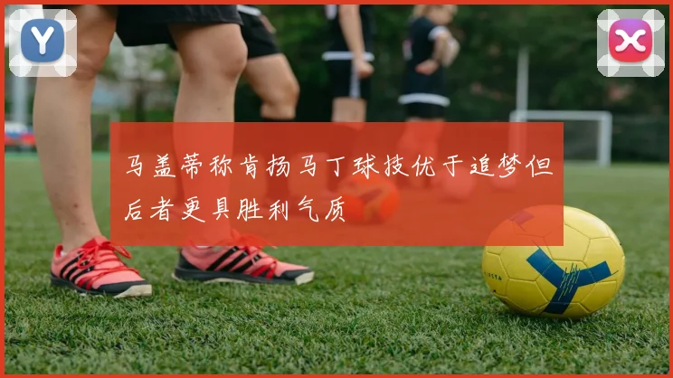马盖蒂称肯扬马丁球技优于追梦但后者更具胜利气质