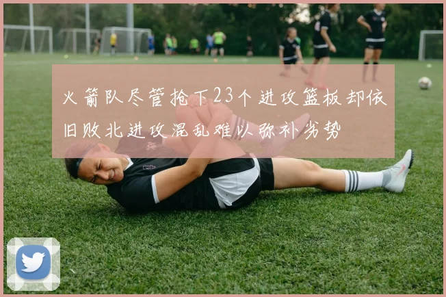 火箭队尽管抢下23个进攻篮板却依旧败北进攻混乱难以弥补劣势