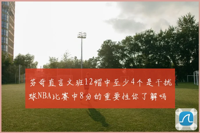 芬奇直言文班12帽中至少4个是干扰球NBA比赛中8分的重要性你了解吗