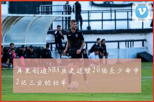 库里创造NBA历史连续20场至少命中2记三分的壮举